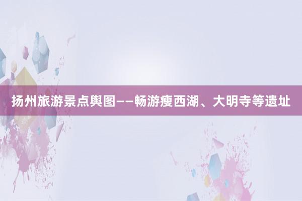 扬州旅游景点舆图——畅游瘦西湖、大明寺等遗址