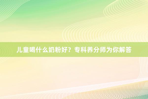 儿童喝什么奶粉好？专科养分师为你解答