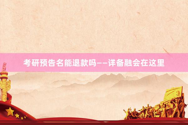 考研预告名能退款吗——详备融会在这里